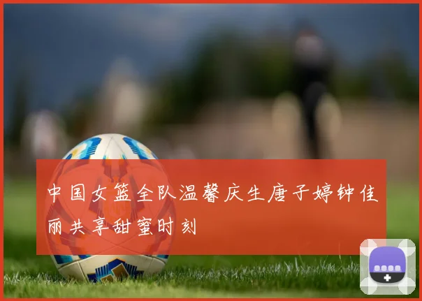 中国女篮全队温馨庆生唐子婷钟佳丽共享甜蜜时刻