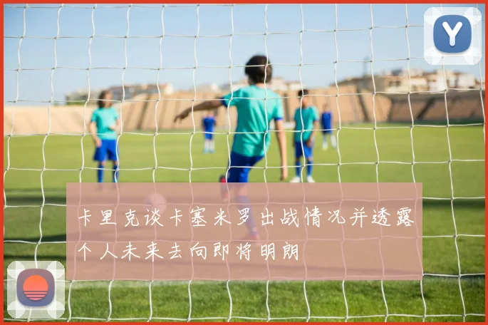 卡里克谈卡塞米罗出战情况并透露个人未来去向即将明朗