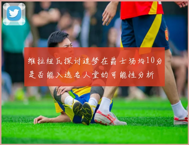 维拉纽瓦探讨追梦在爵士场均10分是否能入选名人堂的可能性分析