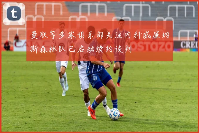 曼联等多家俱乐部关注内科威廉姆斯森林队已启动续约谈判