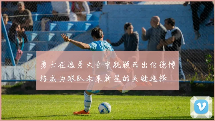 勇士在选秀大会中脱颖而出伦德博格成为球队未来新星的关键选择