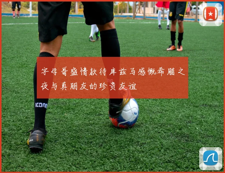 字母哥盛情款待库兹马感慨希腊之夜与真朋友的珍贵友谊