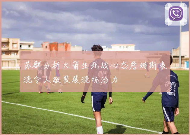 苏群分析火箭生死战心态詹姆斯表现令人敬畏展现统治力