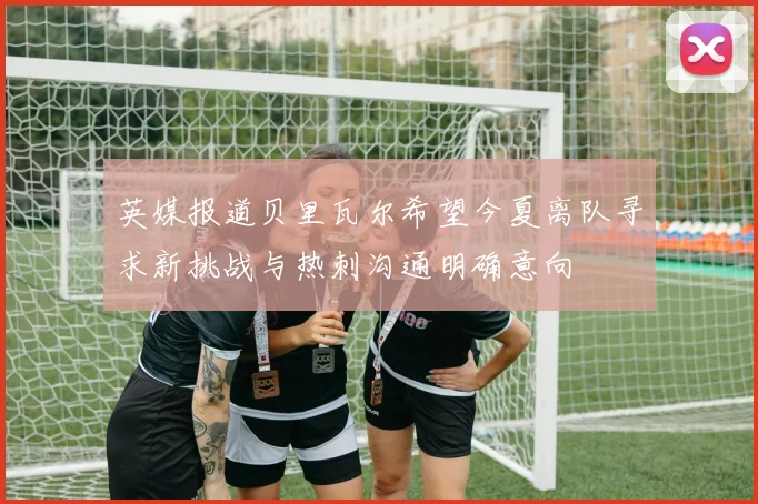 英媒报道贝里瓦尔希望今夏离队寻求新挑战与热刺沟通明确意向