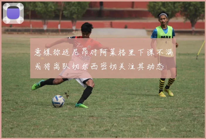 意媒称迈尼昂对阿莱格里下课不满或将离队切尔西密切关注其动态
