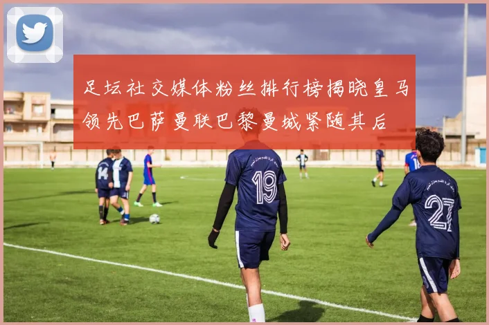 足坛社交媒体粉丝排行榜揭晓皇马领先巴萨曼联巴黎曼城紧随其后