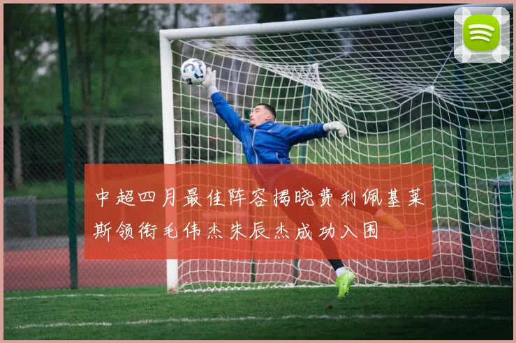 中超四月最佳阵容揭晓费利佩基莱斯领衔毛伟杰朱辰杰成功入围