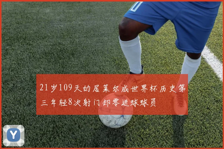21岁109天的居莱尔成世界杯历史第三年轻8次射门却零进球球员